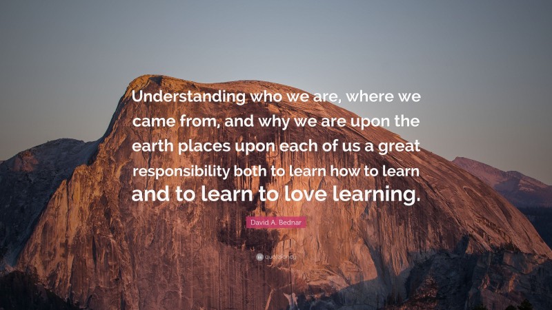 David A. Bednar Quote: “Understanding who we are, where we came from, and why we are upon the earth places upon each of us a great responsibility both to learn how to learn and to learn to love learning.”