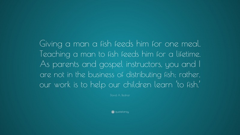 David A. Bednar Quote: “Giving a man a fish feeds him for one meal. Teaching a man to fish feeds him for a lifetime. As parents and gospel instructors, you and I are not in the business of distributing fish; rather, our work is to help our children learn ‘to fish.’”