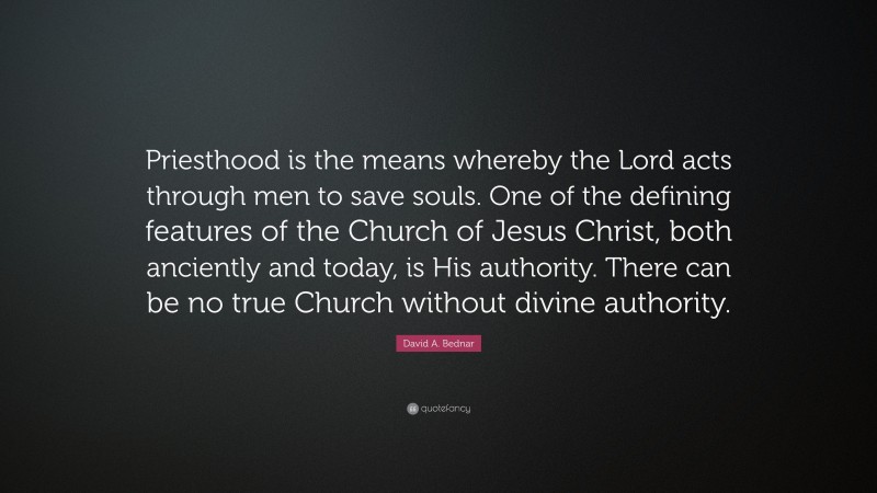 David A. Bednar Quote: “Priesthood is the means whereby the Lord acts through men to save souls. One of the defining features of the Church of Jesus Christ, both anciently and today, is His authority. There can be no true Church without divine authority.”