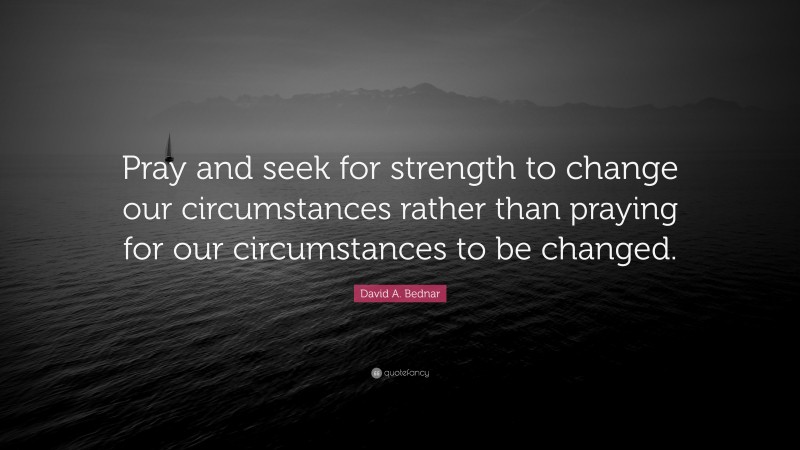 David A. Bednar Quote: “Pray and seek for strength to change our circumstances rather than praying for our circumstances to be changed.”