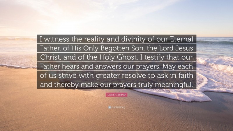 David A. Bednar Quote: “I witness the reality and divinity of our Eternal Father, of His Only Begotten Son, the Lord Jesus Christ, and of the Holy Ghost. I testify that our Father hears and answers our prayers. May each of us strive with greater resolve to ask in faith and thereby make our prayers truly meaningful.”