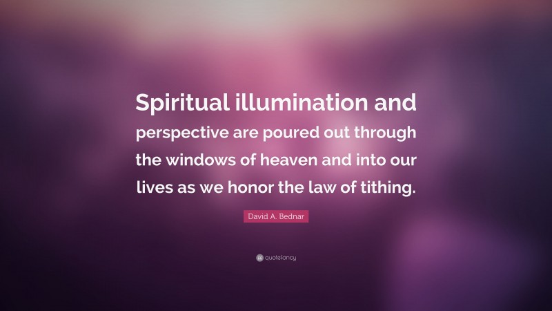 David A. Bednar Quote: “Spiritual illumination and perspective are poured out through the windows of heaven and into our lives as we honor the law of tithing.”