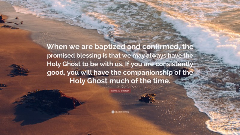 David A. Bednar Quote: “When we are baptized and confirmed, the promised blessing is that we may always have the Holy Ghost to be with us. If you are consistently good, you will have the companionship of the Holy Ghost much of the time.”