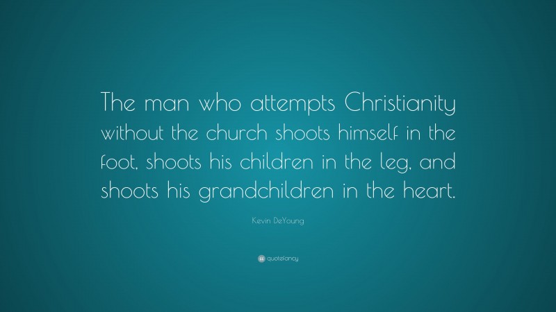 Kevin DeYoung Quote: “The man who attempts Christianity without the church shoots himself in the foot, shoots his children in the leg, and shoots his grandchildren in the heart.”