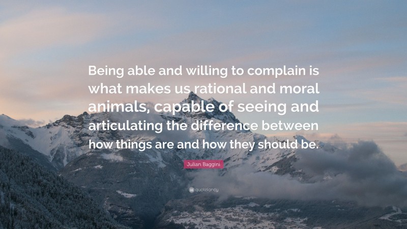 Julian Baggini Quote: “Being able and willing to complain is what makes us rational and moral animals, capable of seeing and articulating the difference between how things are and how they should be.”