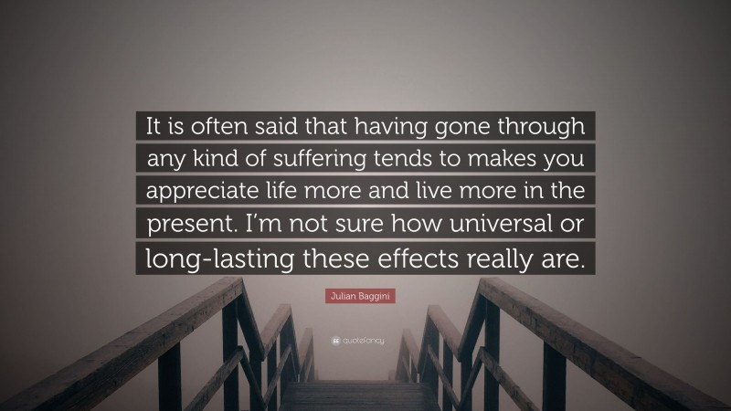 Julian Baggini Quote: “It is often said that having gone through any kind of suffering tends to makes you appreciate life more and live more in the present. I’m not sure how universal or long-lasting these effects really are.”