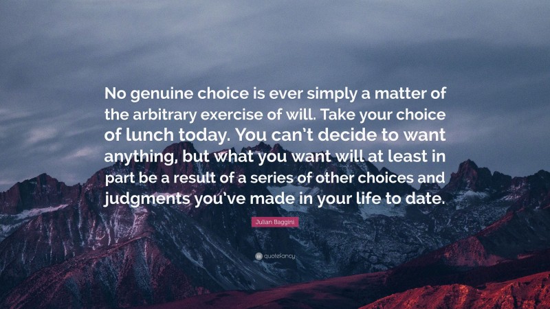 Julian Baggini Quote: “No genuine choice is ever simply a matter of the arbitrary exercise of will. Take your choice of lunch today. You can’t decide to want anything, but what you want will at least in part be a result of a series of other choices and judgments you’ve made in your life to date.”