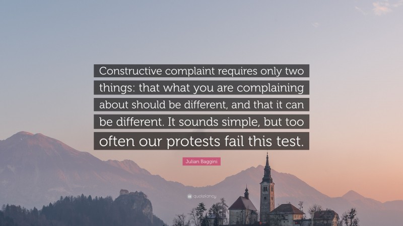 Julian Baggini Quote: “Constructive complaint requires only two things: that what you are complaining about should be different, and that it can be different. It sounds simple, but too often our protests fail this test.”