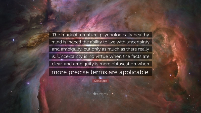 Julian Baggini Quote: “The mark of a mature, psychologically healthy mind is indeed the ability to live with uncertainty and ambiguity, but only as much as there really is. Uncertainty is no virtue when the facts are clear, and ambiguity is mere obfuscation when more precise terms are applicable.”