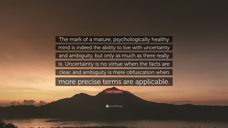Julian Baggini Quote: “The mark of a mature, psychologically healthy mind is indeed the ability to live with uncertainty and ambiguity, but only as much as there really is. Uncertainty is no virtue when the facts are clear, and ambiguity is mere obfuscation when more precise terms are applicable.”