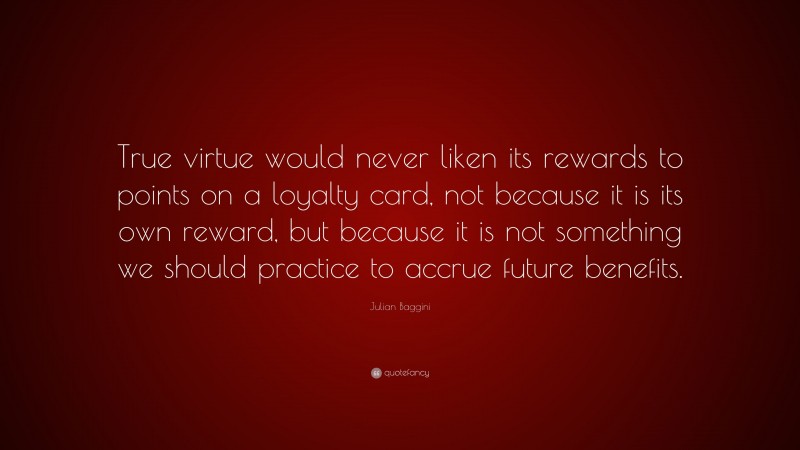 Julian Baggini Quote: “True virtue would never liken its rewards to points on a loyalty card, not because it is its own reward, but because it is not something we should practice to accrue future benefits.”