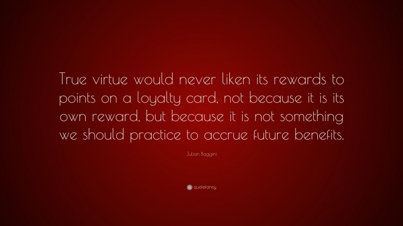 Julian Baggini Quote: “True virtue would never liken its rewards to points on a loyalty card, not because it is its own reward, but because it is not something we should practice to accrue future benefits.”