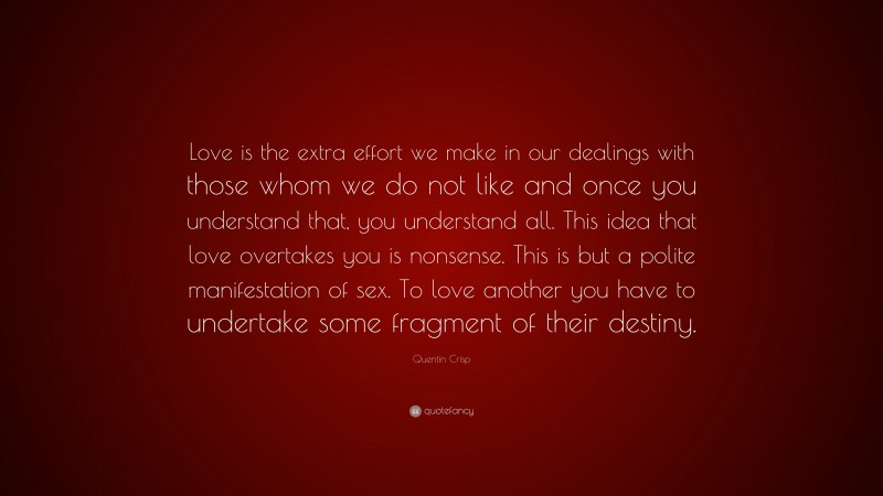 Quentin Crisp Quote: “Love is the extra effort we make in our dealings with those whom we do not like and once you understand that, you understand all. This idea that love overtakes you is nonsense. This is but a polite manifestation of sex. To love another you have to undertake some fragment of their destiny.”