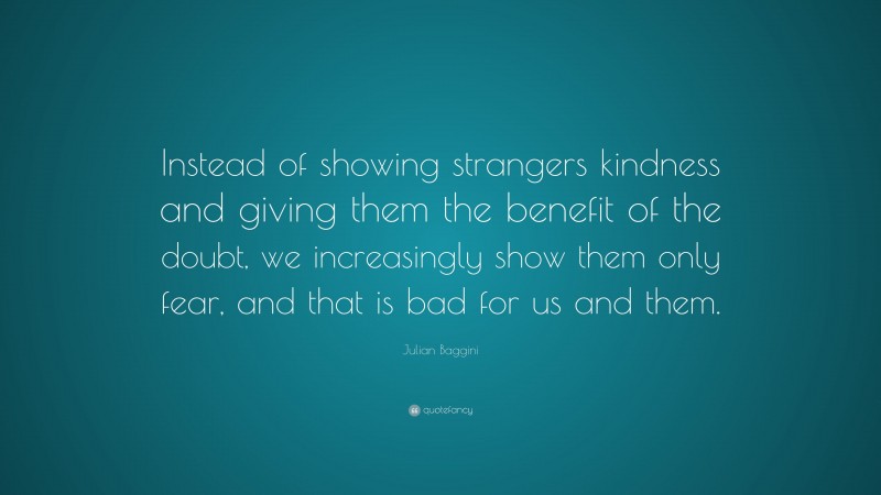 Julian Baggini Quote: “Instead of showing strangers kindness and giving them the benefit of the doubt, we increasingly show them only fear, and that is bad for us and them.”