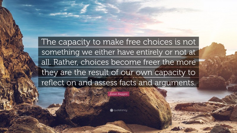 Julian Baggini Quote: “The capacity to make free choices is not something we either have entirely or not at all. Rather, choices become freer the more they are the result of our own capacity to reflect on and assess facts and arguments.”