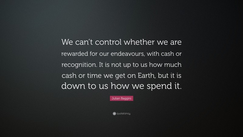 Julian Baggini Quote: “We can’t control whether we are rewarded for our endeavours, with cash or recognition. It is not up to us how much cash or time we get on Earth, but it is down to us how we spend it.”