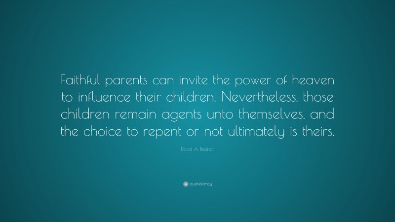 David A. Bednar Quote: “Faithful parents can invite the power of heaven to influence their children. Nevertheless, those children remain agents unto themselves, and the choice to repent or not ultimately is theirs.”