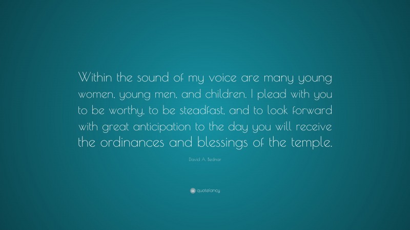 David A. Bednar Quote: “Within the sound of my voice are many young women, young men, and children. I plead with you to be worthy, to be steadfast, and to look forward with great anticipation to the day you will receive the ordinances and blessings of the temple.”