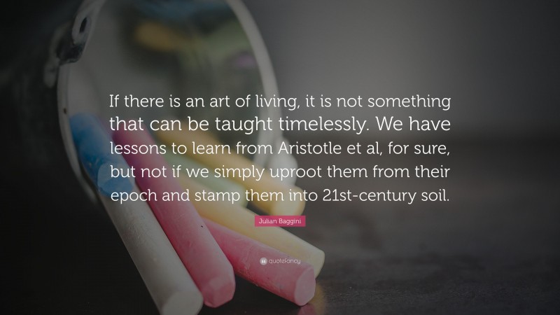 Julian Baggini Quote: “If there is an art of living, it is not something that can be taught timelessly. We have lessons to learn from Aristotle et al, for sure, but not if we simply uproot them from their epoch and stamp them into 21st-century soil.”