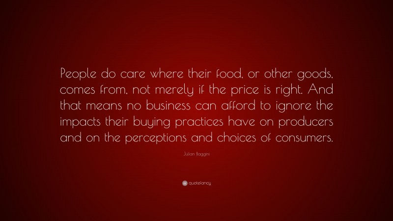 Julian Baggini Quote: “People do care where their food, or other goods, comes from, not merely if the price is right. And that means no business can afford to ignore the impacts their buying practices have on producers and on the perceptions and choices of consumers.”