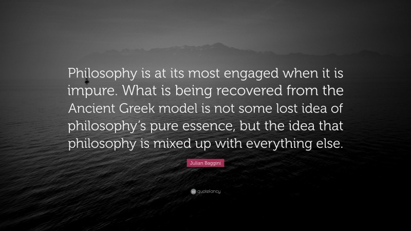 Julian Baggini Quote: “Philosophy is at its most engaged when it is impure. What is being recovered from the Ancient Greek model is not some lost idea of philosophy’s pure essence, but the idea that philosophy is mixed up with everything else.”