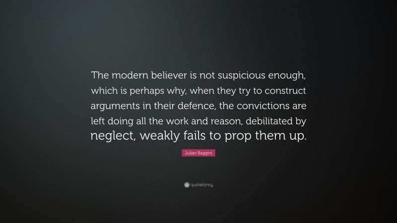 Julian Baggini Quote: “The modern believer is not suspicious enough, which is perhaps why, when they try to construct arguments in their defence, the convictions are left doing all the work and reason, debilitated by neglect, weakly fails to prop them up.”