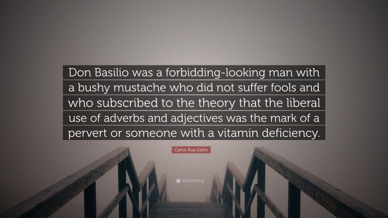 Carlos Ruiz Zafón Quote: “Don Basilio was a forbidding-looking man with a bushy mustache who did not suffer fools and who subscribed to the theory that the liberal use of adverbs and adjectives was the mark of a pervert or someone with a vitamin deficiency.”