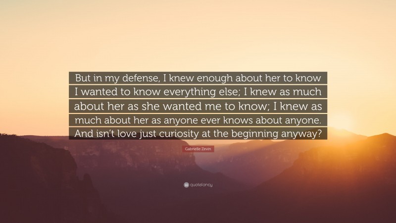 Gabrielle Zevin Quote: “But in my defense, I knew enough about her to know I wanted to know everything else; I knew as much about her as she wanted me to know; I knew as much about her as anyone ever knows about anyone. And isn’t love just curiosity at the beginning anyway?”