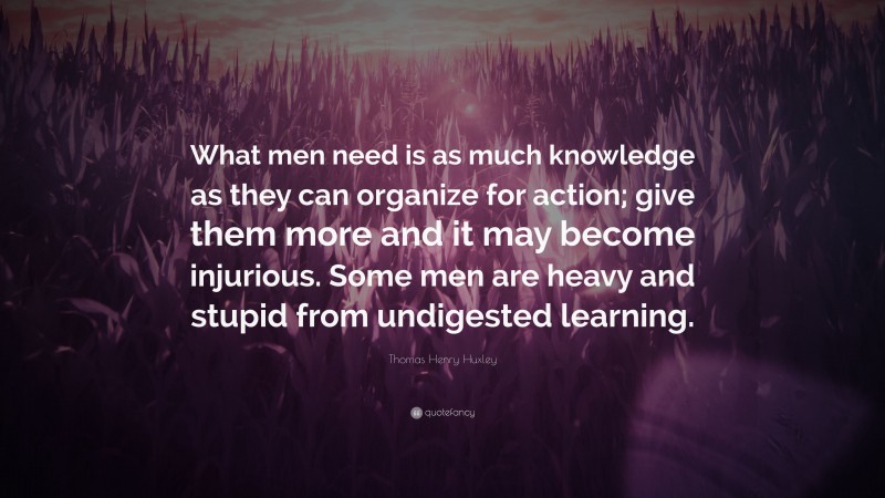 Thomas Henry Huxley Quote: “What men need is as much knowledge as they can organize for action; give them more and it may become injurious. Some men are heavy and stupid from undigested learning.”