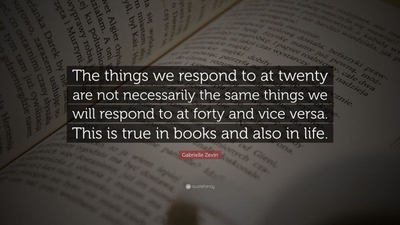 Gabrielle Zevin Quote: “The things we respond to at twenty are not necessarily the same things we will respond to at forty and vice versa. This is true in books and also in life.”