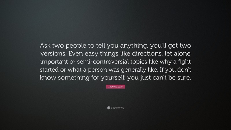 Gabrielle Zevin Quote: “Ask two people to tell you anything, you’ll get two versions. Even easy things like directions, let alone important or semi-controversial topics like why a fight started or what a person was generally like. If you don’t know something for yourself, you just can’t be sure.”
