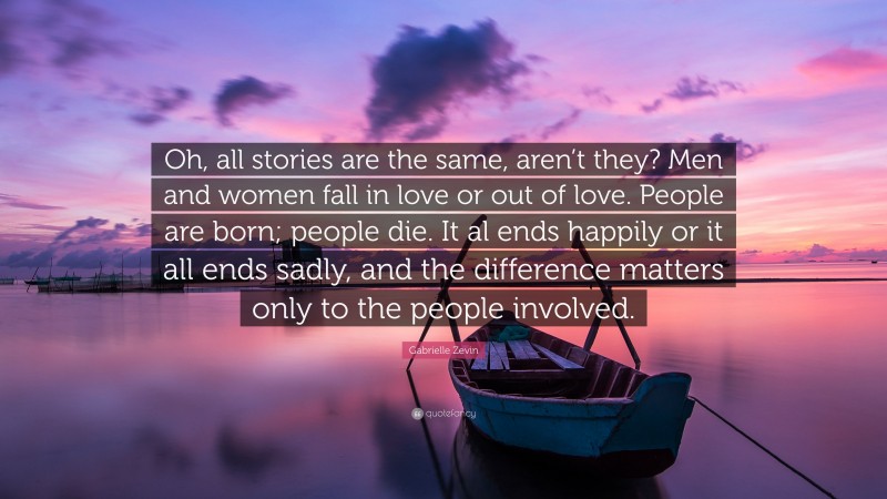 Gabrielle Zevin Quote: “Oh, all stories are the same, aren’t they? Men and women fall in love or out of love. People are born; people die. It al ends happily or it all ends sadly, and the difference matters only to the people involved.”
