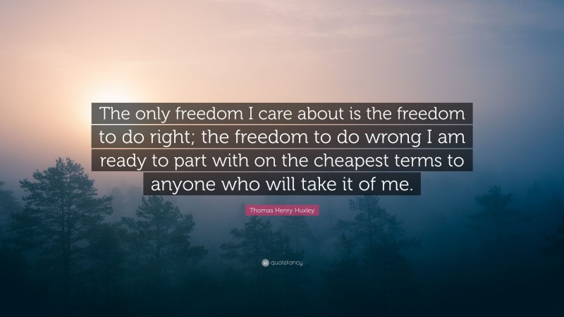 Thomas Henry Huxley Quote: “The only freedom I care about is the freedom to do right; the freedom to do wrong I am ready to part with on the cheapest terms to anyone who will take it of me.”