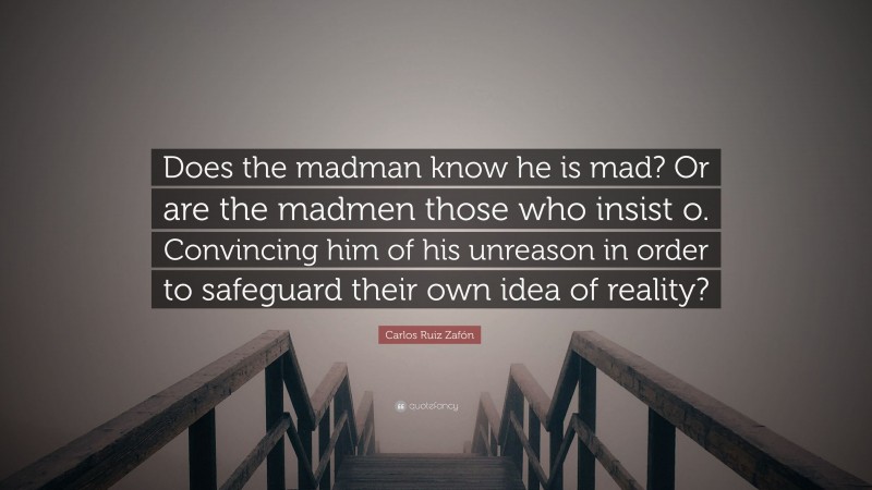 Carlos Ruiz Zafón Quote: “Does the madman know he is mad? Or are the madmen those who insist o. Convincing him of his unreason in order to safeguard their own idea of reality?”