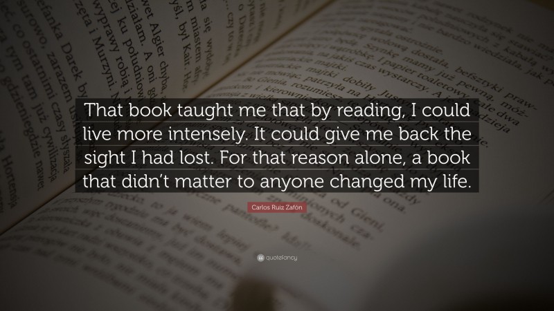 Carlos Ruiz Zafón Quote: “That book taught me that by reading, I could live more intensely. It could give me back the sight I had lost. For that reason alone, a book that didn’t matter to anyone changed my life.”