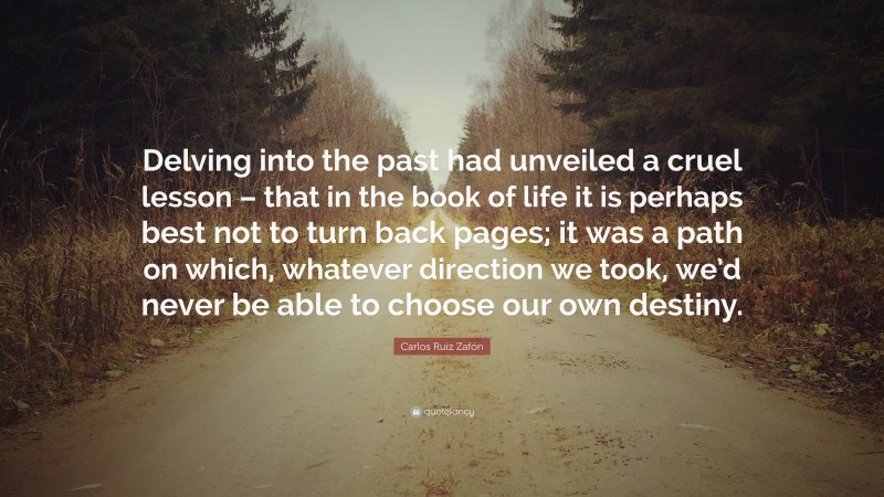 Carlos Ruiz Zafón Quote: “Delving into the past had unveiled a cruel lesson – that in the book of life it is perhaps best not to turn back pages; it was a path on which, whatever direction we took, we’d never be able to choose our own destiny.”