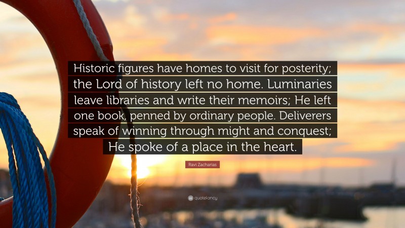 Ravi Zacharias Quote: “Historic figures have homes to visit for posterity; the Lord of history left no home. Luminaries leave libraries and write their memoirs; He left one book, penned by ordinary people. Deliverers speak of winning through might and conquest; He spoke of a place in the heart.”