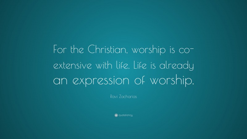 Ravi Zacharias Quote: “For the Christian, worship is co-extensive with life. Life is already an expression of worship.”