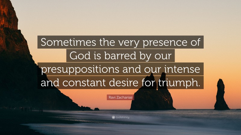 Ravi Zacharias Quote: “Sometimes the very presence of God is barred by our presuppositions and our intense and constant desire for triumph.”