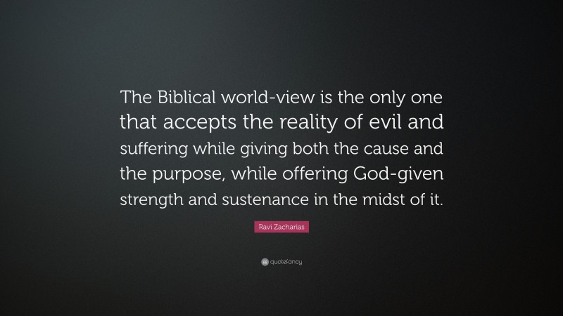 Ravi Zacharias Quote: “The Biblical world-view is the only one that accepts the reality of evil and suffering while giving both the cause and the purpose, while offering God-given strength and sustenance in the midst of it.”