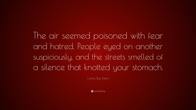 Carlos Ruiz Zafón Quote: “The air seemed poisoned with fear and hatred. People eyed on another suspiciously, and the streets smelled of a silence that knotted your stomach.”