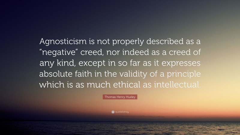 Thomas Henry Huxley Quote: “Agnosticism is not properly described as a “negative” creed, nor indeed as a creed of any kind, except in so far as it expresses absolute faith in the validity of a principle which is as much ethical as intellectual.”