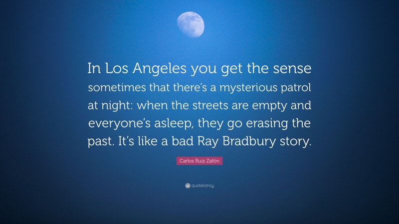 Carlos Ruiz Zafón Quote: “In Los Angeles you get the sense sometimes that there’s a mysterious patrol at night: when the streets are empty and everyone’s asleep, they go erasing the past. It’s like a bad Ray Bradbury story.”