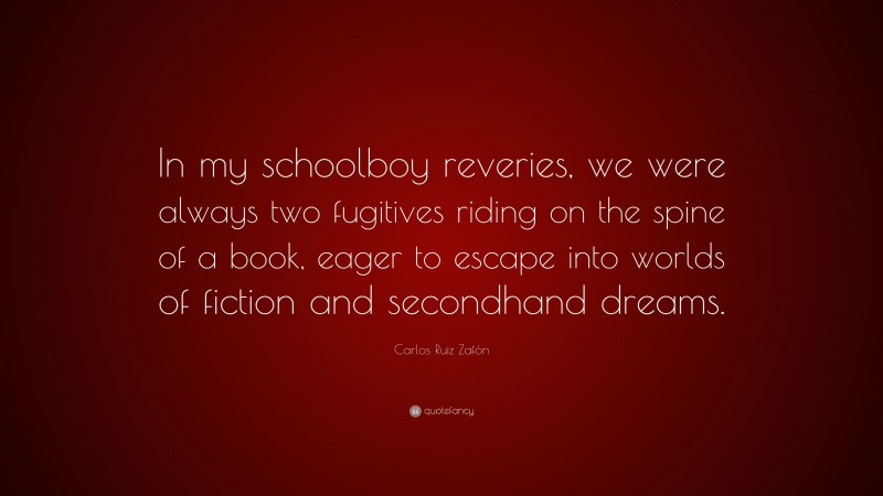 Carlos Ruiz Zafón Quote: “In my schoolboy reveries, we were always two fugitives riding on the spine of a book, eager to escape into worlds of fiction and secondhand dreams.”