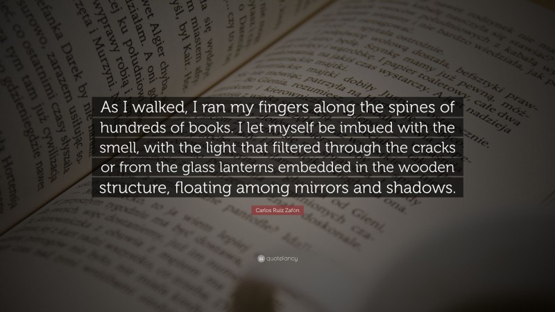 Carlos Ruiz Zafón Quote: “As I walked, I ran my fingers along the spines of hundreds of books. I let myself be imbued with the smell, with the light that filtered through the cracks or from the glass lanterns embedded in the wooden structure, floating among mirrors and shadows.”