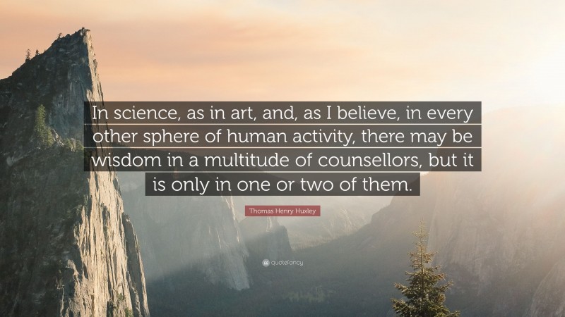 Thomas Henry Huxley Quote: “In science, as in art, and, as I believe, in every other sphere of human activity, there may be wisdom in a multitude of counsellors, but it is only in one or two of them.”