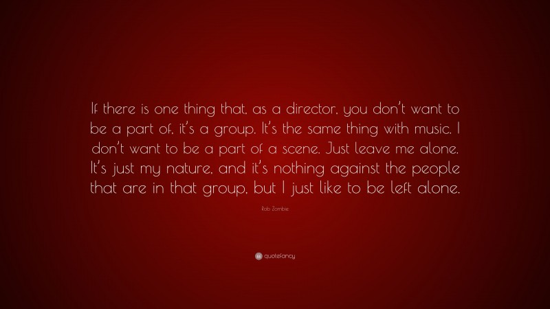 Rob Zombie Quote: “If there is one thing that, as a director, you don’t want to be a part of, it’s a group. It’s the same thing with music. I don’t want to be a part of a scene. Just leave me alone. It’s just my nature, and it’s nothing against the people that are in that group, but I just like to be left alone.”