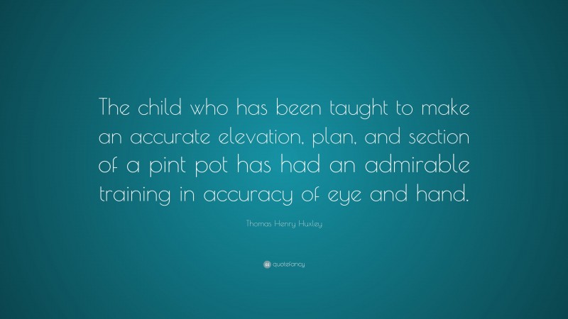 Thomas Henry Huxley Quote: “The child who has been taught to make an accurate elevation, plan, and section of a pint pot has had an admirable training in accuracy of eye and hand.”
