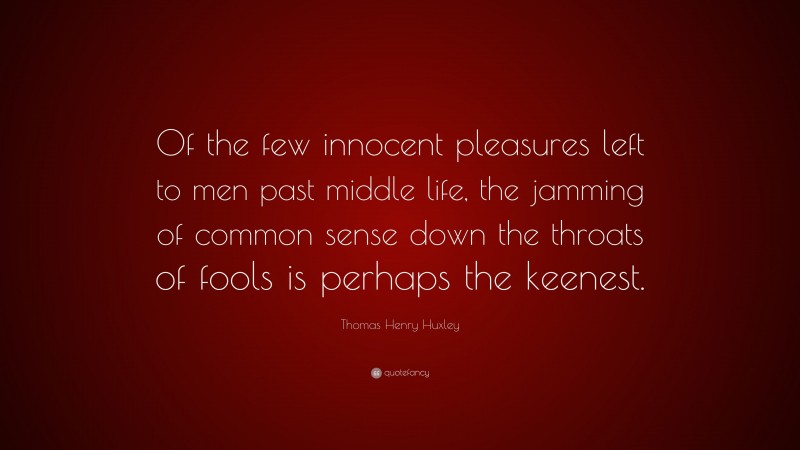 Thomas Henry Huxley Quote: “Of the few innocent pleasures left to men past middle life, the jamming of common sense down the throats of fools is perhaps the keenest.”