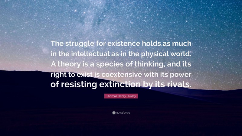 Thomas Henry Huxley Quote: “The struggle for existence holds as much in the intellectual as in the physical world. A theory is a species of thinking, and its right to exist is coextensive with its power of resisting extinction by its rivals.”